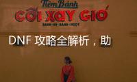 DNF 攻略全解析，助你成为游戏大神